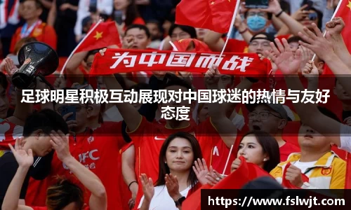 足球明星积极互动展现对中国球迷的热情与友好态度